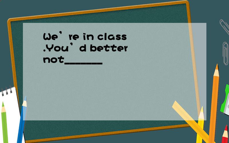 We’re in class.You’d better not_______