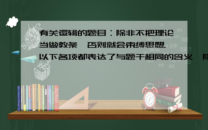 有关逻辑的题目：除非不把理论当做教条,否则就会束缚思想.以下各项都表达了与题干相同的含义,除了（）