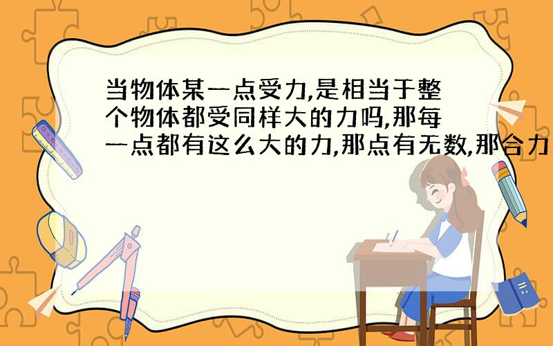 当物体某一点受力,是相当于整个物体都受同样大的力吗,那每一点都有这么大的力,那点有无数,那合力岂不是会变得无限大啊?,