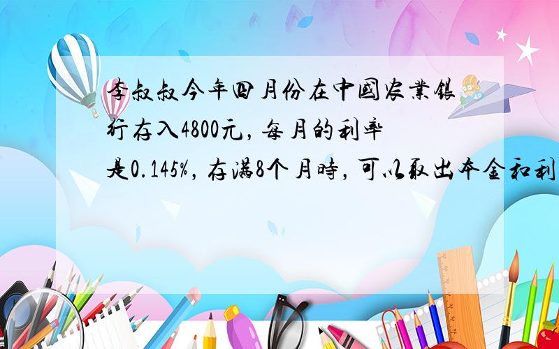 李叔叔今年四月份在中国农业银行存入4800元，每月的利率是0.145%，存满8个月时，可以取出本金和利息一共多少元？