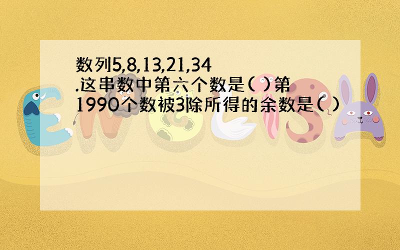 数列5,8,13,21,34.这串数中第六个数是( )第1990个数被3除所得的余数是( )