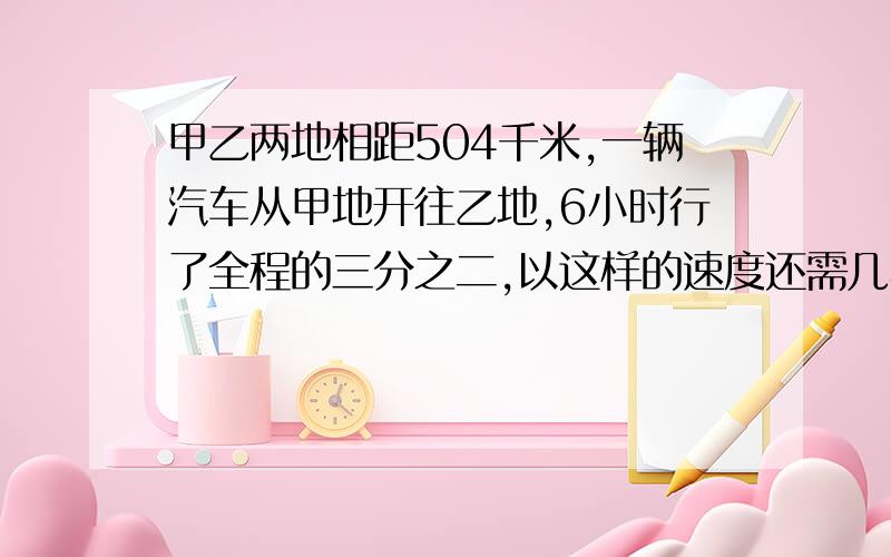 甲乙两地相距504千米,一辆汽车从甲地开往乙地,6小时行了全程的三分之二,以这样的速度还需几小时到达乙地?（用比例解）