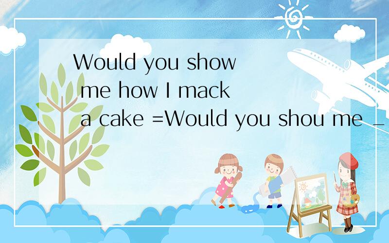 Would you show me how I mack a cake =Would you shou me ____