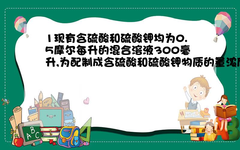 1现有含硫酸和硫酸钾均为0.5摩尔每升的混合溶液300毫升,为配制成含硫酸和硫酸钾物质的量浓度分别为2和0.2的混合液,