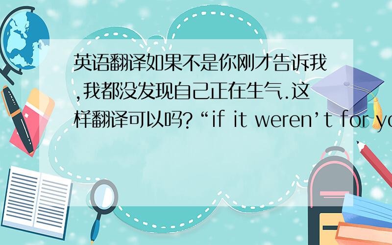 英语翻译如果不是你刚才告诉我,我都没发现自己正在生气.这样翻译可以吗?“if it weren’t for you le