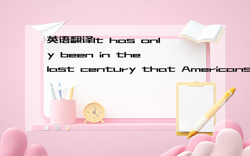 英语翻译It has only been in the last century that Americans have