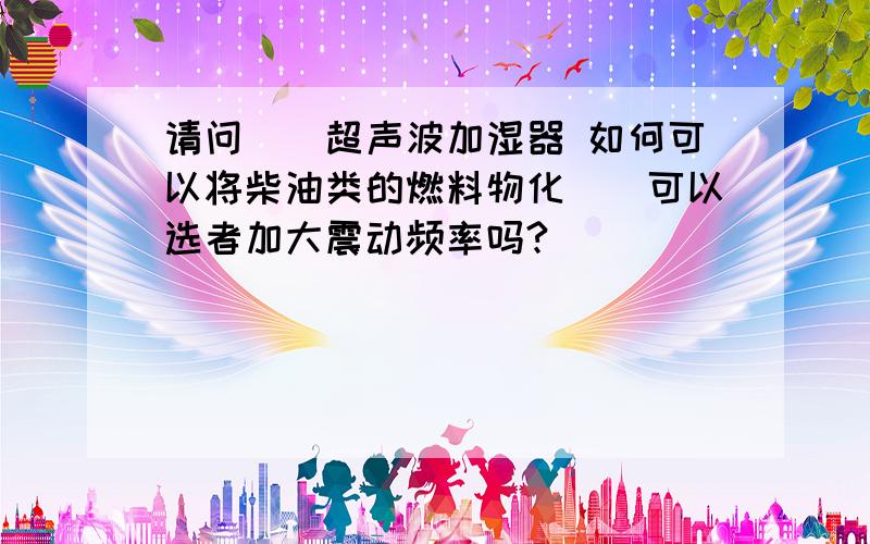 请问``超声波加湿器 如何可以将柴油类的燃料物化``可以选者加大震动频率吗?