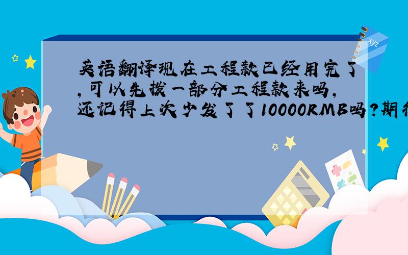 英语翻译现在工程款已经用完了,可以先拨一部分工程款来吗,还记得上次少发了了10000RMB吗?期待你的答复,（尽量婉转一