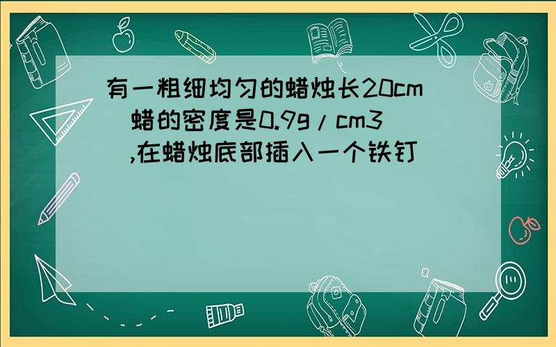 有一粗细均匀的蜡烛长20cm（蜡的密度是0.9g/cm3）,在蜡烛底部插入一个铁钉