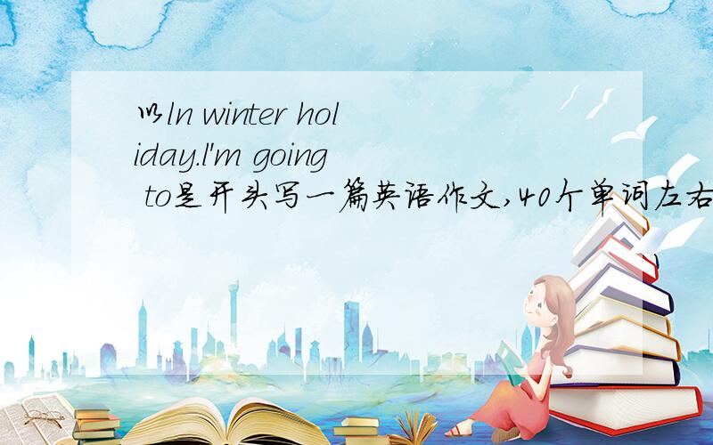 以ln winter holiday.l'm going to是开头写一篇英语作文,40个单词左右