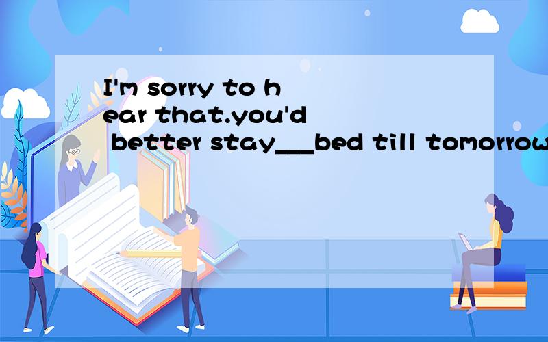 I'm sorry to hear that.you'd better stay___bed till tomorrow