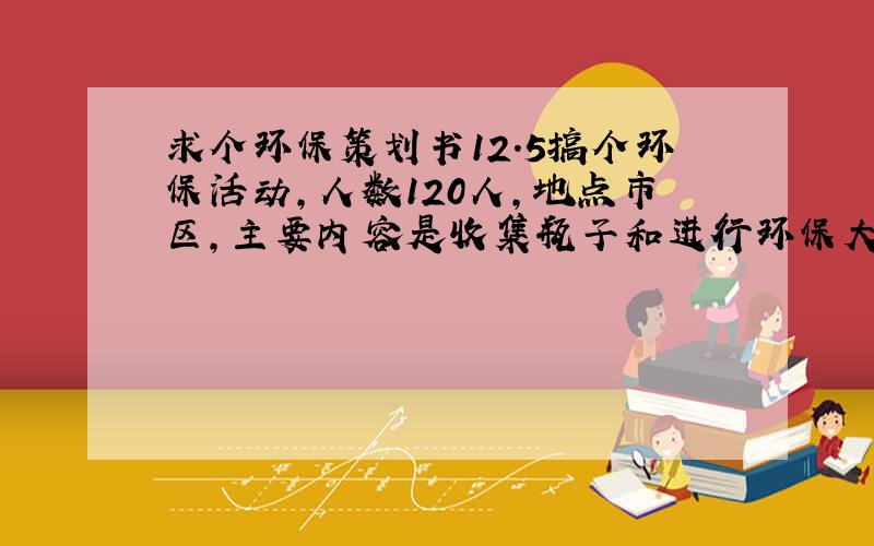 求个环保策划书12.5搞个环保活动,人数120人,地点市区,主要内容是收集瓶子和进行环保大清除,共到4个具体地点ABCD