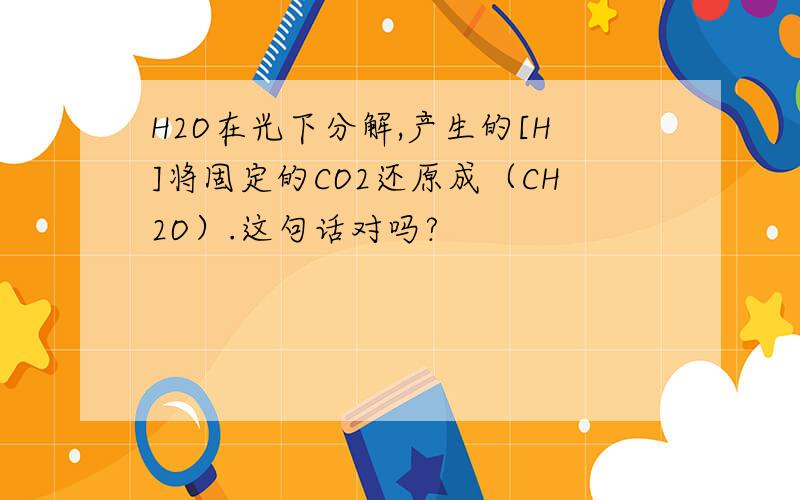 H2O在光下分解,产生的[H]将固定的CO2还原成（CH2O）.这句话对吗?