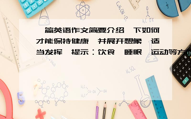 一篇英语作文简要介绍一下如何才能保持健康,并展开想象,适当发挥,提示：饮食、睡眠、运动等方面.词数80词左右.短文的开头