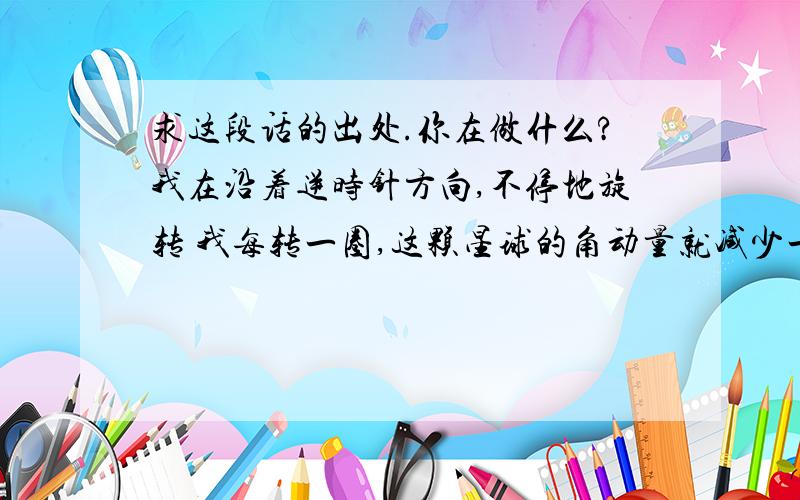 求这段话的出处.你在做什么?我在沿着逆时针方向,不停地旋转 我每转一圈,这颗星球的角动量就减少一点 那么它自转的时候,就