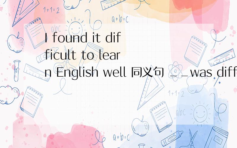 I found it difficult to learn English well 同义句 __was difficu