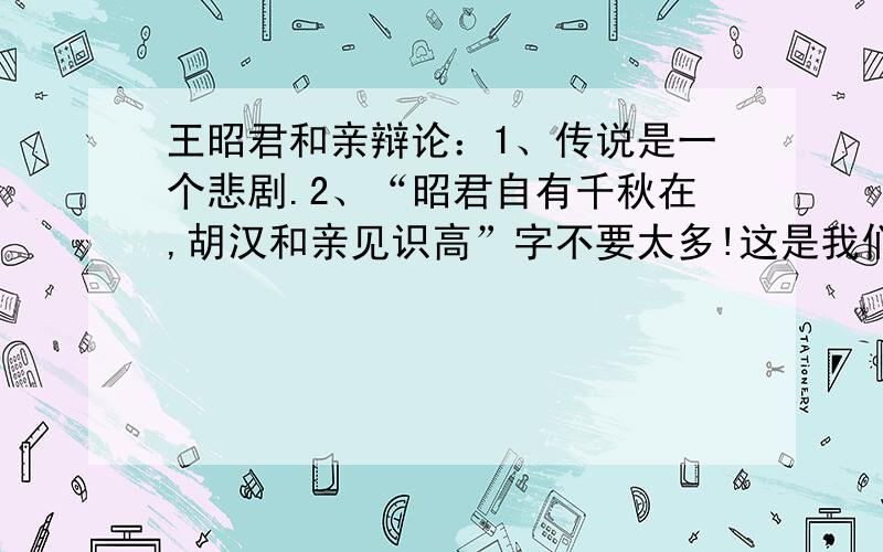 王昭君和亲辩论：1、传说是一个悲剧.2、“昭君自有千秋在,胡汉和亲见识高”字不要太多!这是我们的作业