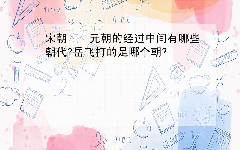 宋朝——元朝的经过中间有哪些朝代?岳飞打的是哪个朝?