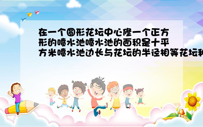 在一个圆形花坛中心修一个正方形的喷水池喷水池的面积是十平方米喷水池边长与花坛的半径相等花坛种花面积