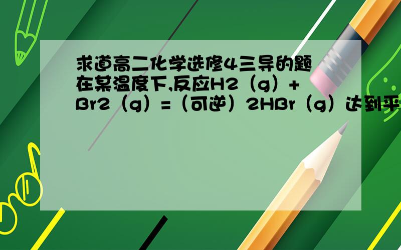 求道高二化学选修4三导的题 在某温度下,反应H2（g）+Br2（g）=（可逆）2HBr（g）达到平衡时.