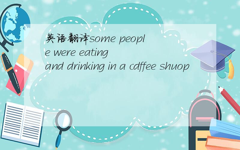 英语翻译some people were eating and drinking in a cdffee shuop