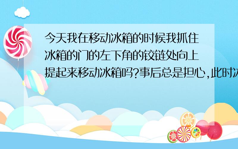 今天我在移动冰箱的时候我抓住冰箱的门的左下角的铰链处向上提起来移动冰箱吗?事后总是担心,此时冰箱门铰链上会坏吗?