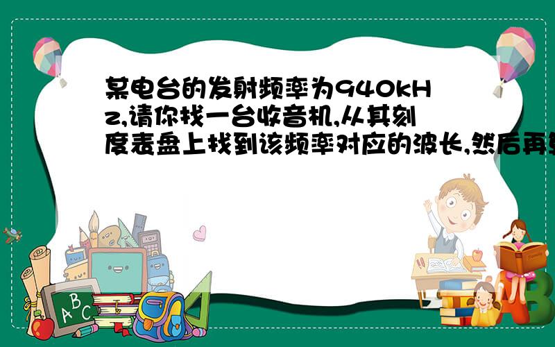 某电台的发射频率为940kHz,请你找一台收音机,从其刻度表盘上找到该频率对应的波长,然后再算算电磁波的传播速度,看看是