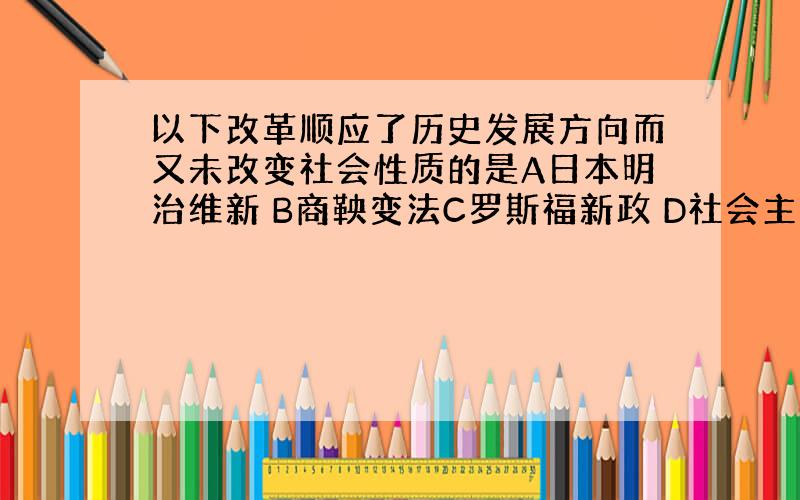 以下改革顺应了历史发展方向而又未改变社会性质的是A日本明治维新 B商鞅变法C罗斯福新政 D社会主义三大改