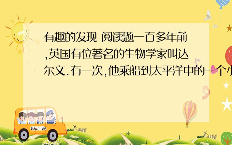 有趣的发现 阅读题一百多年前,英国有位著名的生物学家叫达尔文.有一次,他乘船到太平洋中的一个小岛上去考察.他看到岛上的昆