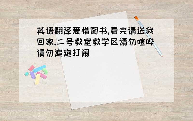 英语翻译爱惜图书,看完请送我回家.二号教室教学区请勿喧哗请勿追跑打闹