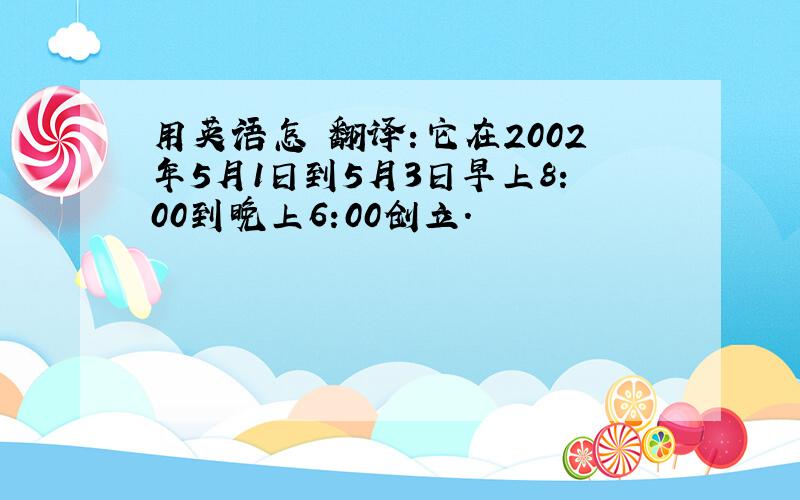 用英语怎麼翻译:它在2002年5月1日到5月3日早上8:00到晚上6:00创立.