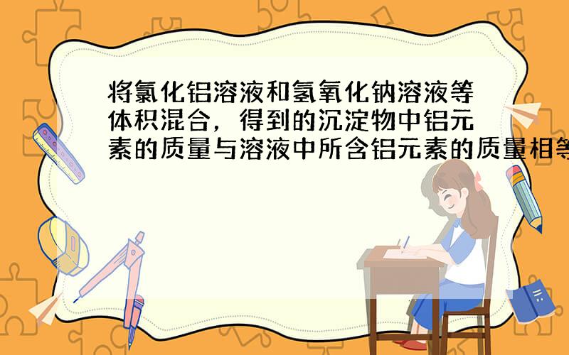 将氯化铝溶液和氢氧化钠溶液等体积混合，得到的沉淀物中铝元素的质量与溶液中所含铝元素的质量相等，则原氯化铝溶液和氢氧化钠溶