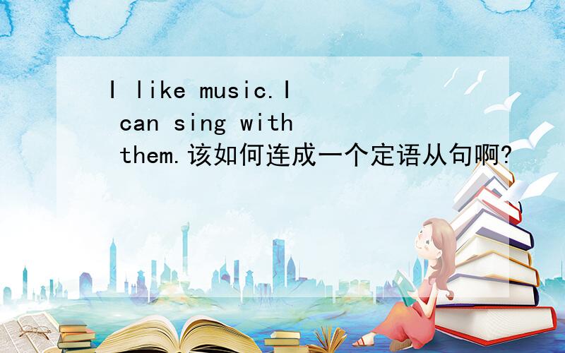 I like music.I can sing with them.该如何连成一个定语从句啊?