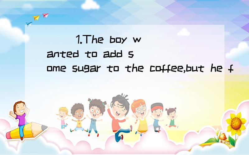 ( )1.The boy wanted to add some sugar to the coffee,but he f