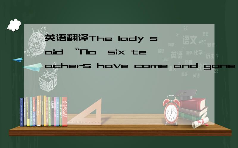 英语翻译The lady said,“No,six teachers have come and gone since