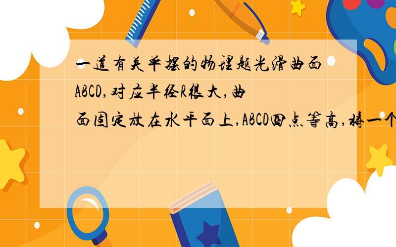 一道有关单摆的物理题光滑曲面ABCD,对应半径R很大,曲面固定放在水平面上,ABCD四点等高,将一个小球从A以初速度沿A