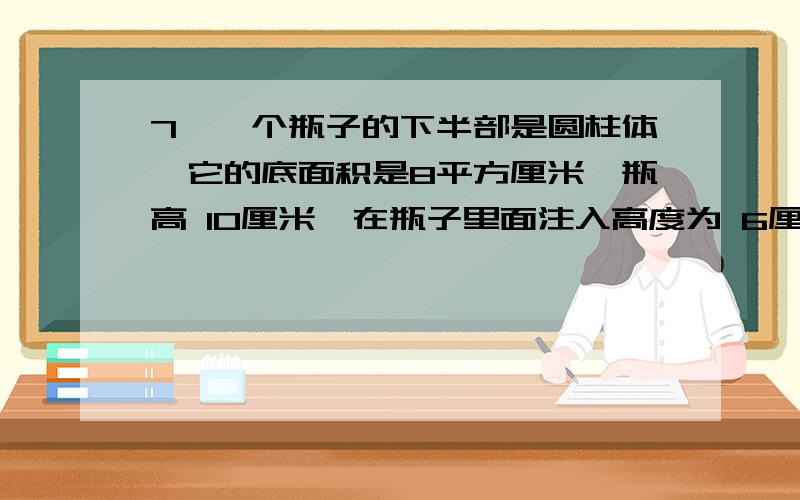 7、一个瓶子的下半部是圆柱体,它的底面积是8平方厘米,瓶高 10厘米,在瓶子里面注入高度为 6厘米的水