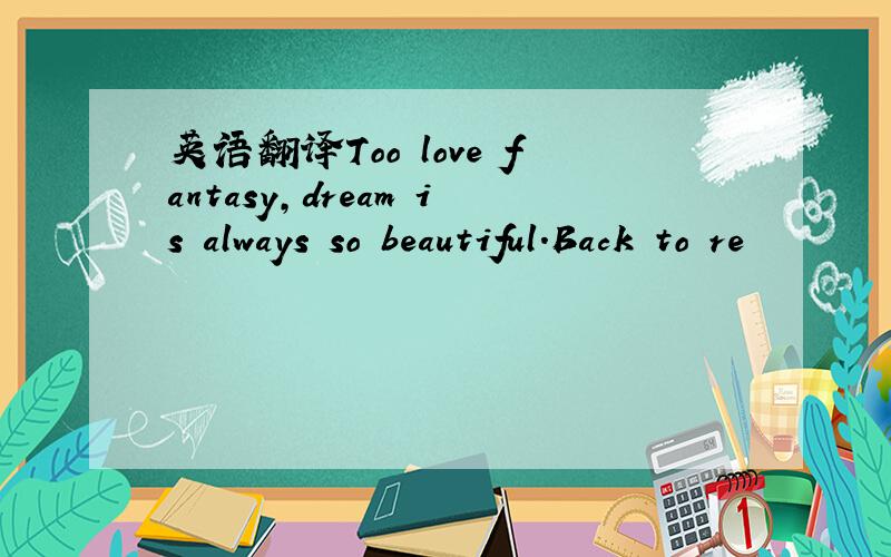 英语翻译Too love fantasy,dream is always so beautiful.Back to re