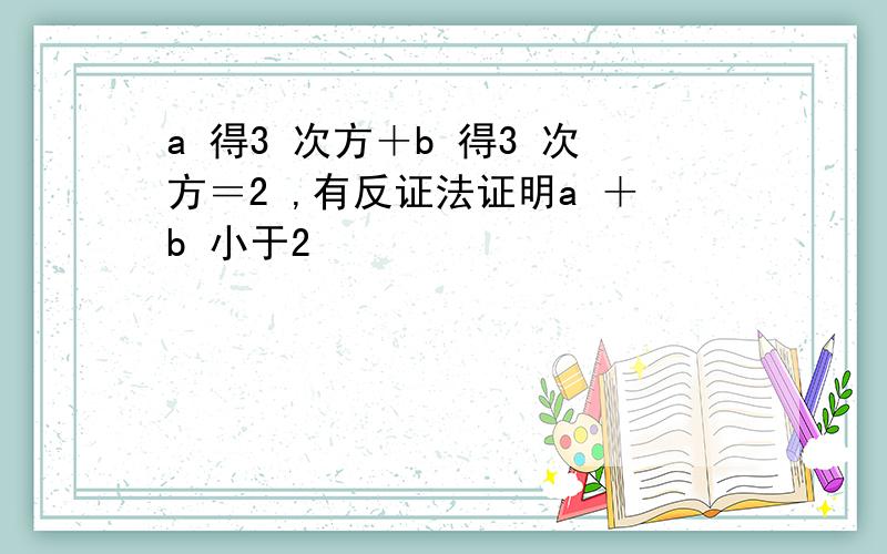 a 得3 次方＋b 得3 次方＝2 ,有反证法证明a ＋b 小于2