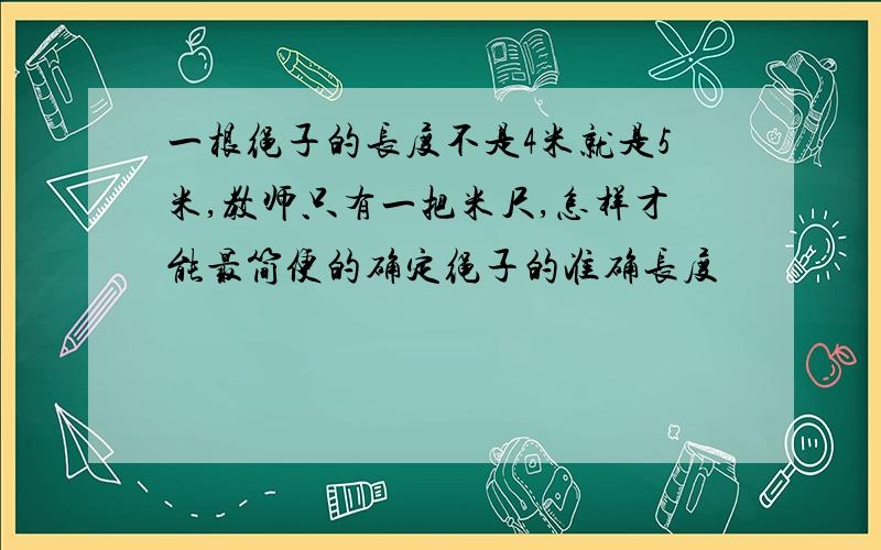 一根绳子的长度不是4米就是5米,教师只有一把米尺,怎样才能最简便的确定绳子的准确长度