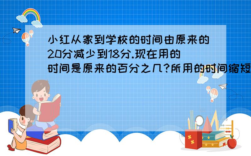 小红从家到学校的时间由原来的20分减少到18分.现在用的时间是原来的百分之几?所用的时间缩短了百分之