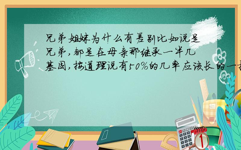 兄弟姐妹为什么有差别比如说是兄弟,都是在母亲那继承一半几基因,按道理说有50%的几率应该长的一摸一样啊!现实并不是这样!