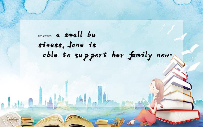 ___ a small business,Jane is able to support her family now.