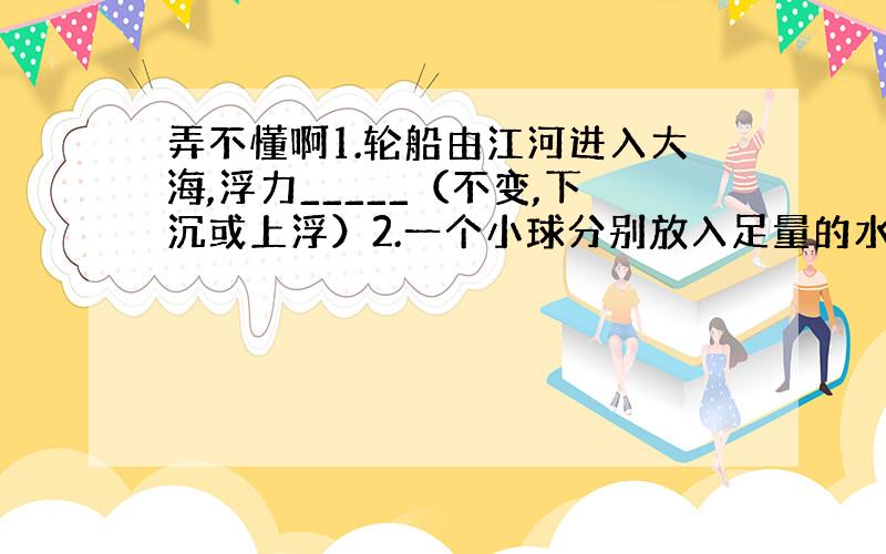 弄不懂啊1.轮船由江河进入大海,浮力_____（不变,下沉或上浮）2.一个小球分别放入足量的水和煤油中,已知煤油的密度是