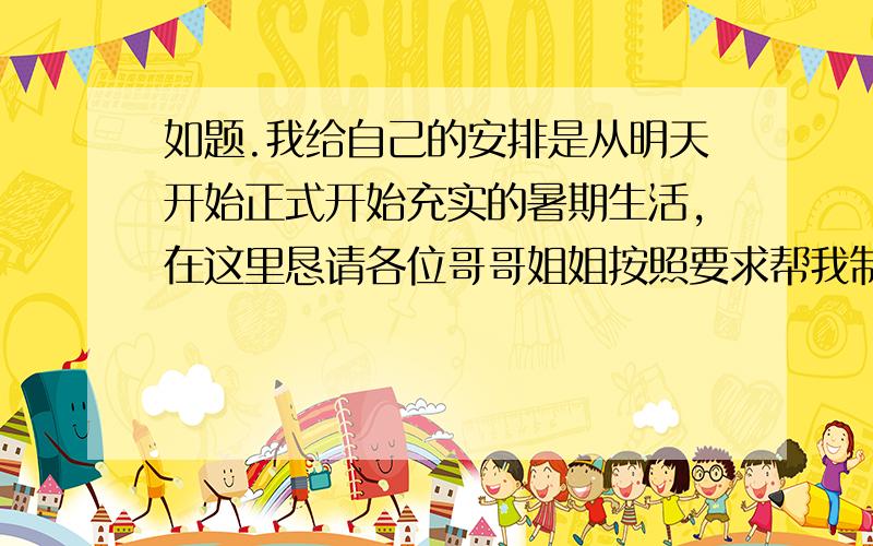 如题.我给自己的安排是从明天开始正式开始充实的暑期生活,在这里恳请各位哥哥姐姐按照要求帮我制作一份较为详细的作息表（要精