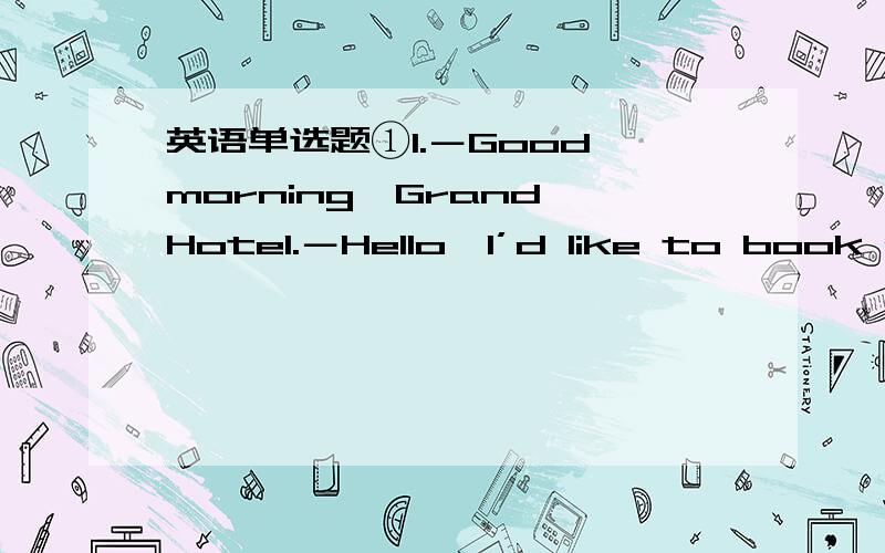 英语单选题①1.－Good morning,Grand Hotel.－Hello,I’d like to book a