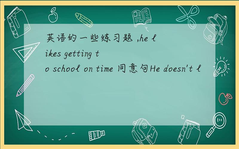 英语的一些练习题 ,he likes getting to school on time 同意句He doesn't l