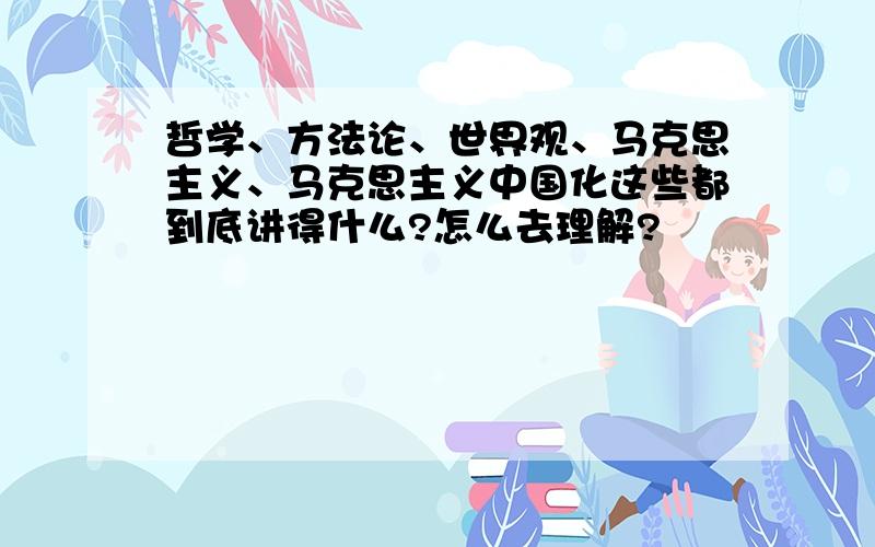 哲学、方法论、世界观、马克思主义、马克思主义中国化这些都到底讲得什么?怎么去理解?