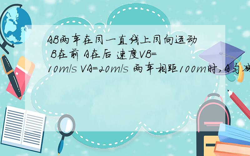 AB两车在同一直线上同向运动 B在前 A在后 速度VB=10m/s VA=20m/s 两车相距100m时,A匀减速运动