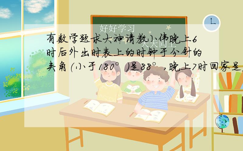 有数学题求大神请教小伟晚上6时后外出时表上的时钟于分针的夹角(小于180°)是88°,晚上7时回家是表上时钟与分针的夹角